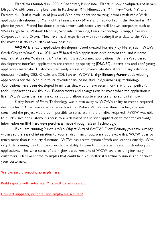 Text Box: 	PlanetJ was founded in 1998 in Rochester, Minnesota.  PlanetJ is now headquartered in San Diego, CA with consulting branches in Rochester, MN; Minneapolis, MN; New York, NY; and Detroit, MI.  Staff is made up of Java and Web developers specializing in work with rapid Web application development.  Many of the team are ex-IBMers and had worked in the Rochester, MN plant for years.  PlanetJ has done extensive work with some very well known companies such as Wells Fargo Bank, Wabash National, Schneider Trucking, Essex Technology Group, Flowserve Corporation, and Cybra.  They have much experience with connecting iSeries data to the Web in the most cost effective, efficient way possible.  	WOW is a rapid application development tool created internally by PlanetJ staff.  WOW (Web Object Wizard) is a 100% Java based Web application development tool and runtime engine that creates data centric Internet/Intranet/Extranet applications.  Using a Web based development interface, applications are created by specifying JDBC/SQL operations and configuring application metadata.  Customers can easily access and manipulate data stored in any relational database including DB2, Oracle, and SQL Server.  WOW is significantly faster at developing applications for the Web due to its revolutionary Associative Programming  technology.  Applications have been developed in minutes that would have taken months with competitors tools.  Applications are flexible.  Enhancements and changes can be made while the application is live.  WOW takes the learning curve out and allows you to make use of existing staff now.  	Kathy Bourn of Essex Technology was blown away by WOWs ability to meet a required deadline for IBM hardware maintenance tracking.  Before WOW was shown to her, she was convinced the project would be impossible to complete in the timeline required.  WOW was able to quickly give her customers access to a web based self-service application to monitor warranty information on IBM hardware purchases made through Essex Technology.  	If you are running PlanetJs Web Object Wizard (WOW) Entry Edition, you have already witnessed the ease of integration to your environment.  But, were you aware that WOW does so much more than run query functions.  WOW can create dynamic Web applications quickly.  With very little training, this tool can provide the ability for you to utilize existing staff to develop your applications.   See what some of the higher based versions of WOW are providing for many customers.  Here are some examples that could help you better streamline business and connect your customers.See dynamic prompting example here.  Build reports with automatic Microsoft Excel integration Connect suppliers, vendors, and employees securely!