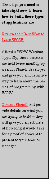 Text Box: The steps you need to take right now to learn how to build these types of applications are:Review the Best Way to Learn WOW.Attend a WOW Webinar.  Typically, these sessions are held twice monthly by a senior PlanetJ developer and give you an interactive way to learn about the basics of programming with WOW.  Contact PlanetJ and provide details on what you are trying to build ~ they will give you an estimate of how long it would take for a proof of concept to present to your team or manager.  