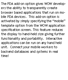 Text Box: The PDA add-on option gives WOW developers the ability to transparently create browser based applications that run on mobile PDA devices. This add-on option is activated by simply specifying the “mobile” template option from the WOW application specification screen. This feature reduces the display to hand-held size giving further functionality and portability. Interactive applications can be run on any hand held unit. Connect your mobile workers to backend databases and systems in real time!